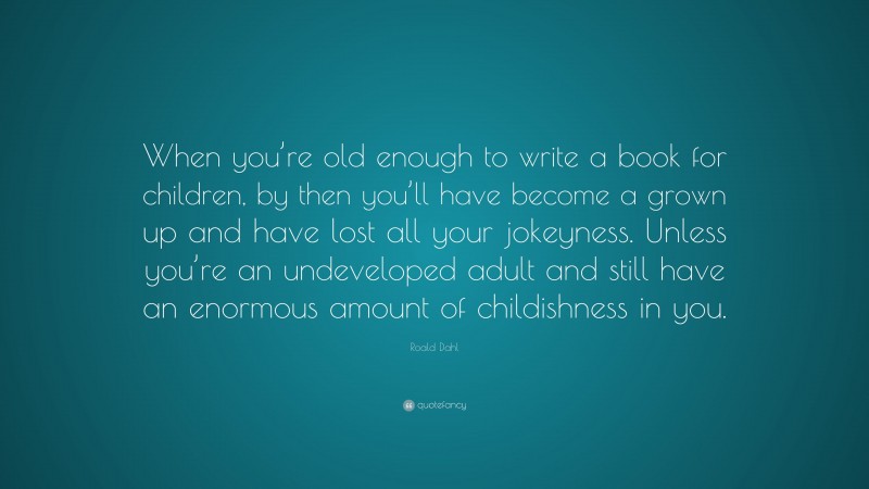Roald Dahl Quote: “When you’re old enough to write a book for children, by then you’ll have become a grown up and have lost all your jokeyness. Unless you’re an undeveloped adult and still have an enormous amount of childishness in you.”