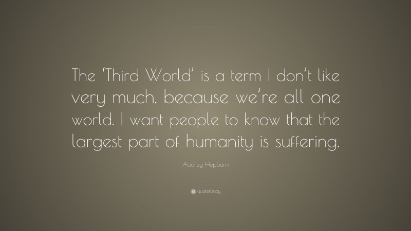 Audrey Hepburn Quote: “The ‘Third World’ is a term I don’t like very much, because we’re all one world. I want people to know that the largest part of humanity is suffering.”