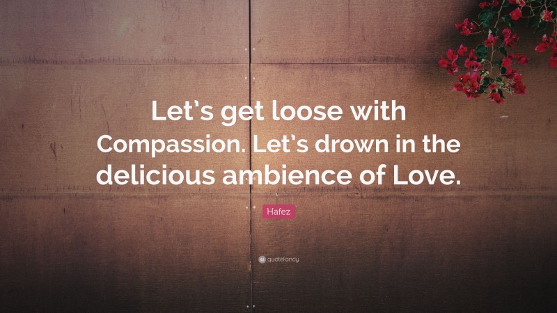 Hafez Quote: “Let’s get loose with Compassion. Let’s drown in the delicious ambience of Love.”