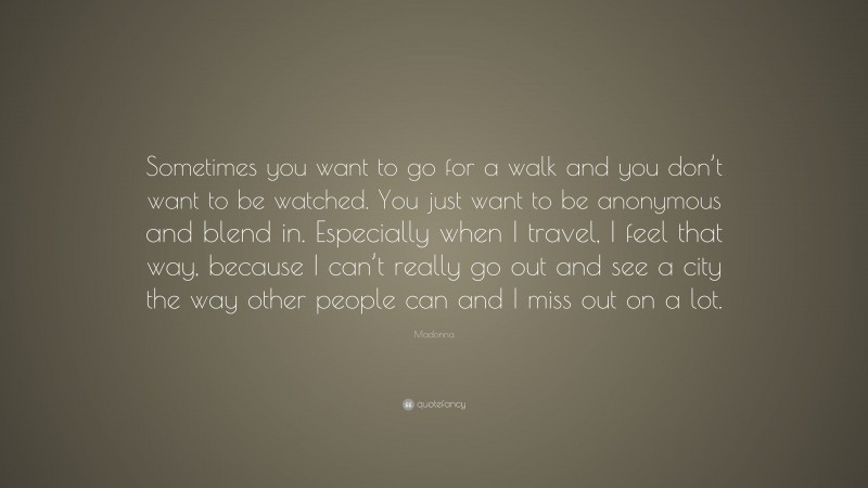 Madonna Quote: “Sometimes you want to go for a walk and you don’t want to be watched. You just want to be anonymous and blend in. Especially when I travel, I feel that way, because I can’t really go out and see a city the way other people can and I miss out on a lot.”