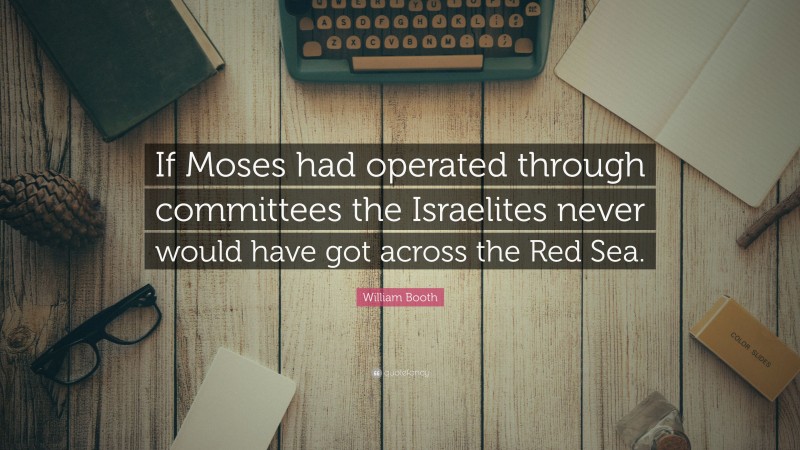 William Booth Quote: “If Moses had operated through committees the Israelites never would have got across the Red Sea.”