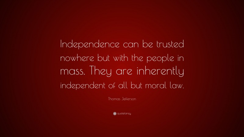 Thomas Jefferson Quote: “Independence can be trusted nowhere but with the people in mass. They are inherently independent of all but moral law.”