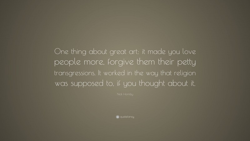 Nick Hornby Quote: “One thing about great art: it made you love people more, forgive them their petty transgressions. It worked in the way that religion was supposed to, if you thought about it.”