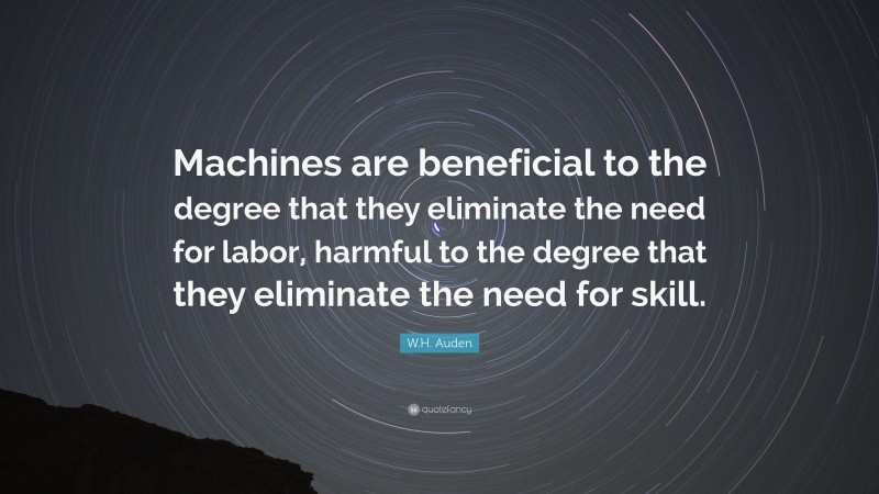W.H. Auden Quote: “Machines are beneficial to the degree that they eliminate the need for labor, harmful to the degree that they eliminate the need for skill.”
