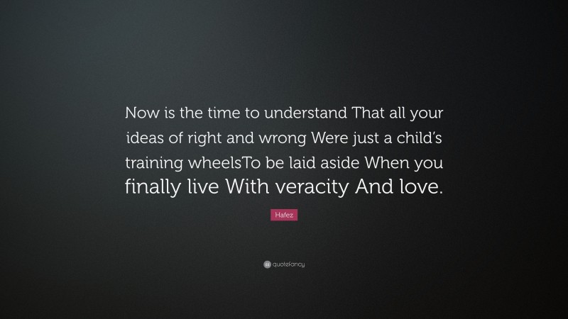 Hafez Quote: “Now is the time to understand That all your ideas of right and wrong Were just a child’s training wheelsTo be laid aside When you finally live With veracity And love.”