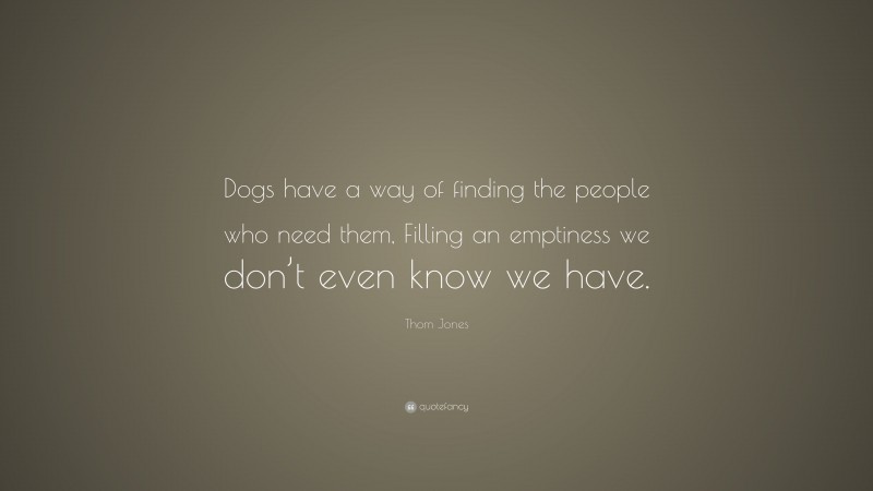 Thom Jones Quote: “Dogs have a way of finding the people who need them, Filling an emptiness we don’t even know we have.”