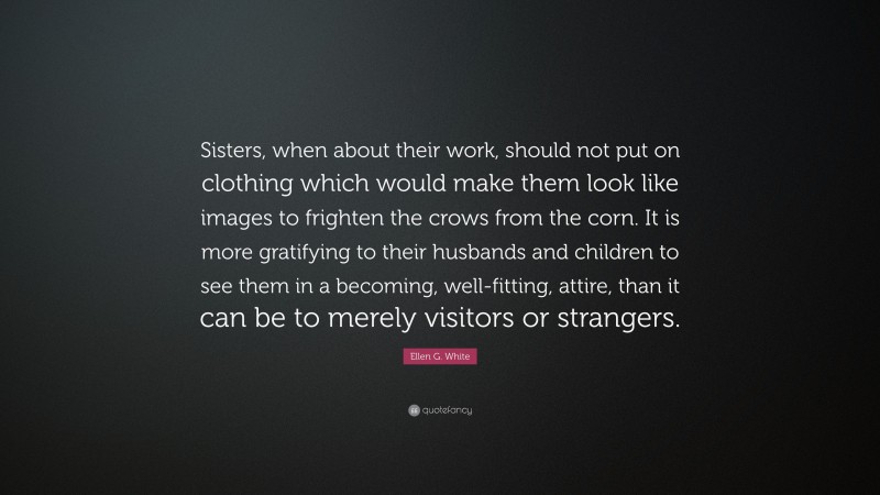 Ellen G. White Quote: “Sisters, when about their work, should not put on clothing which would make them look like images to frighten the crows from the corn. It is more gratifying to their husbands and children to see them in a becoming, well-fitting, attire, than it can be to merely visitors or strangers.”