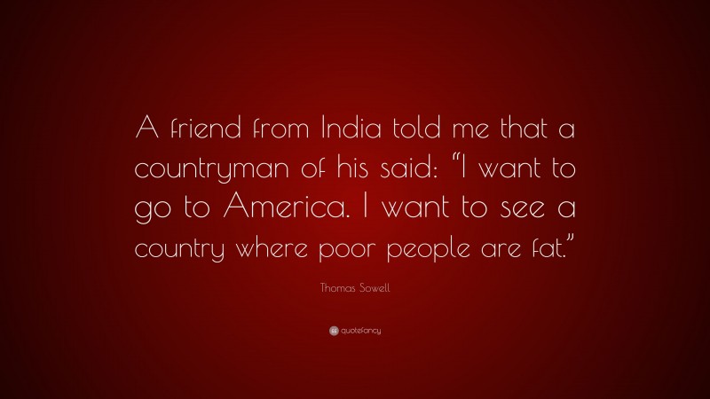 Thomas Sowell Quote: “A friend from India told me that a countryman of his said: “I want to go to America. I want to see a country where poor people are fat.””