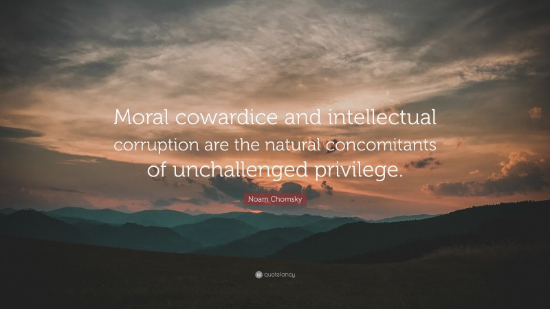 Noam Chomsky Quote: “Moral cowardice and intellectual corruption are the natural concomitants of unchallenged privilege.”