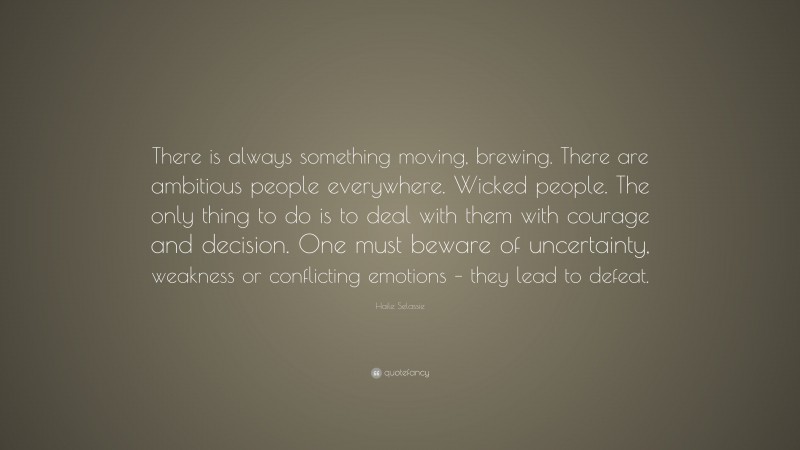 Haile Selassie Quote: “There is always something moving, brewing. There are ambitious people everywhere. Wicked people. The only thing to do is to deal with them with courage and decision. One must beware of uncertainty, weakness or conflicting emotions – they lead to defeat.”