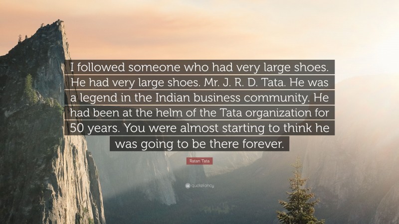 Ratan Tata Quote: “I followed someone who had very large shoes. He had very large shoes. Mr. J. R. D. Tata. He was a legend in the Indian business community. He had been at the helm of the Tata organization for 50 years. You were almost starting to think he was going to be there forever.”