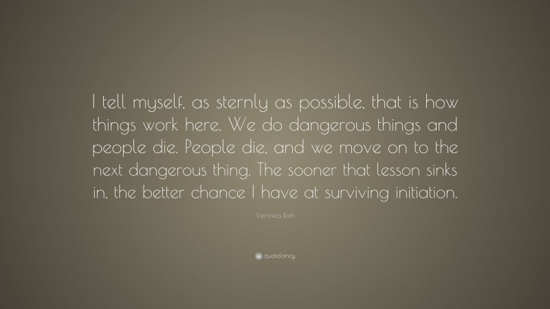 Veronica Roth Quote: “I tell myself, as sternly as possible, that is how things work here. We do dangerous things and people die. People die, and we move on to the next dangerous thing. The sooner that lesson sinks in, the better chance I have at surviving initiation.”