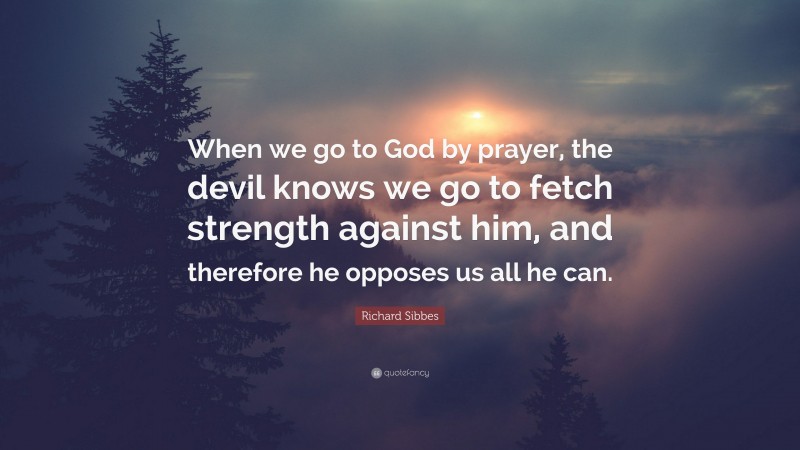 Richard Sibbes Quote: “When we go to God by prayer, the devil knows we go to fetch strength against him, and therefore he opposes us all he can.”