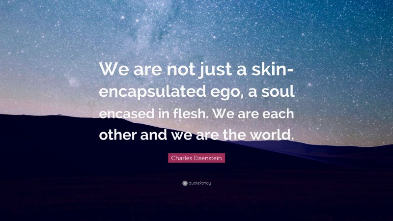 Charles Eisenstein Quote: “We are not just a skin-encapsulated ego, a soul encased in flesh. We are each other and we are the world.”