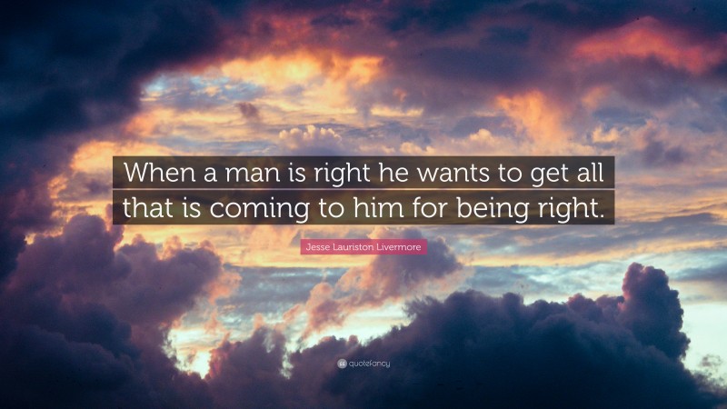 Jesse Lauriston Livermore Quote: “When a man is right he wants to get all that is coming to him for being right.”