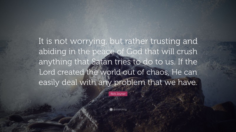 Rick Joyner Quote: “It is not worrying, but rather trusting and abiding in the peace of God that will crush anything that Satan tries to do to us. If the Lord created the world out of chaos, He can easily deal with any problem that we have.”