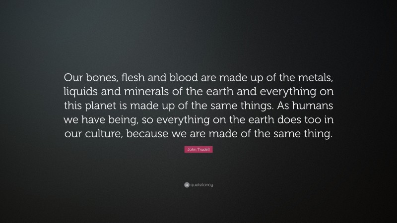 John Trudell Quote: “Our bones, flesh and blood are made up of the metals, liquids and minerals of the earth and everything on this planet is made up of the same things. As humans we have being, so everything on the earth does too in our culture, because we are made of the same thing.”