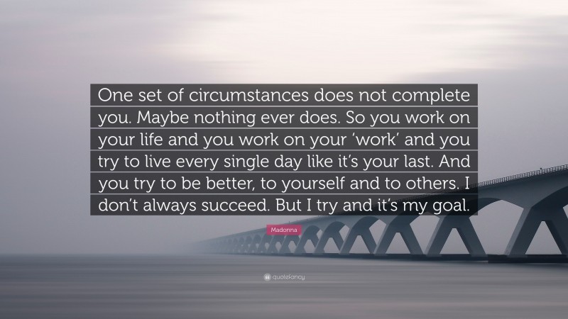 Madonna Quote: “One set of circumstances does not complete you. Maybe nothing ever does. So you work on your life and you work on your ‘work’ and you try to live every single day like it’s your last. And you try to be better, to yourself and to others. I don’t always succeed. But I try and it’s my goal.”