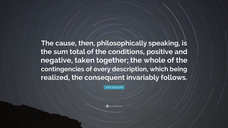 John Stuart Mill Quote: “The cause, then, philosophically speaking, is the sum total of the conditions, positive and negative, taken together; the whole of the contingencies of every description, which being realized, the consequent invariably follows.”