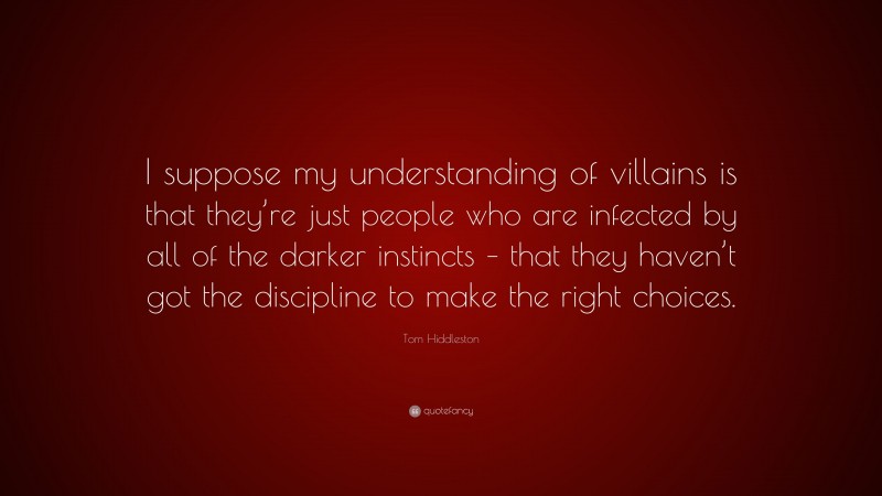 Tom Hiddleston Quote: “I suppose my understanding of villains is that they’re just people who are infected by all of the darker instincts – that they haven’t got the discipline to make the right choices.”