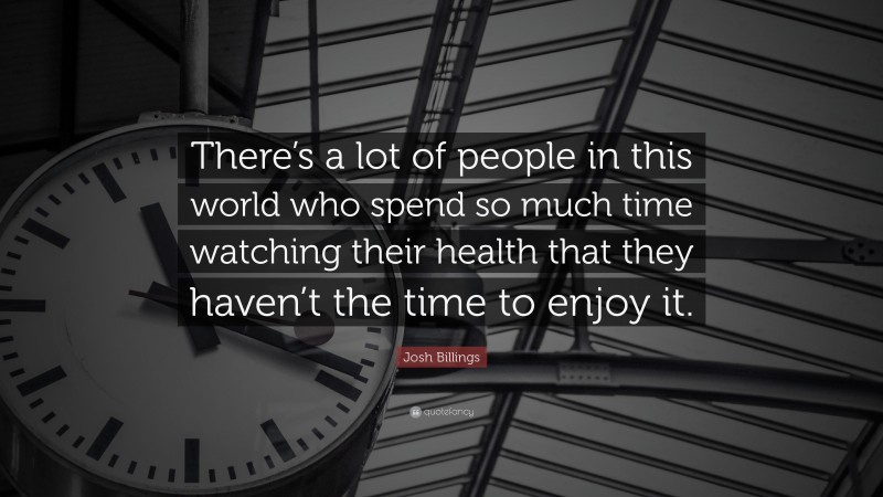 Josh Billings Quote: “There’s a lot of people in this world who spend so much time watching their health that they haven’t the time to enjoy it.”