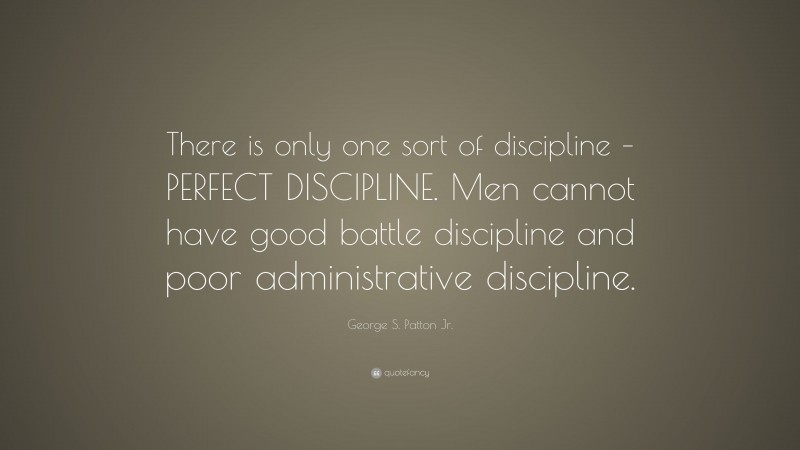 George S. Patton Jr. Quote: “There is only one sort of discipline – PERFECT DISCIPLINE. Men cannot have good battle discipline and poor administrative discipline.”