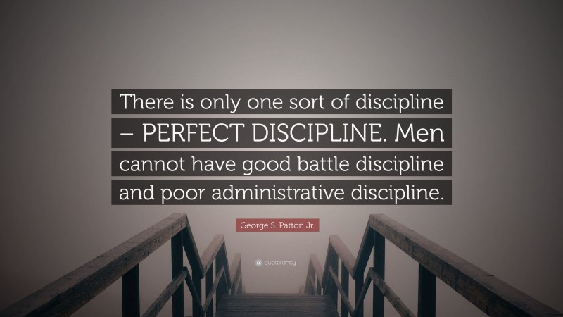 George S. Patton Jr. Quote: “There is only one sort of discipline – PERFECT DISCIPLINE. Men cannot have good battle discipline and poor administrative discipline.”