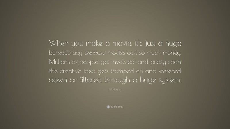Madonna Quote: “When you make a movie, it’s just a huge bureaucracy because movies cost so much money. Millions of people get involved, and pretty soon the creative idea gets tramped on and watered down or filtered through a huge system.”