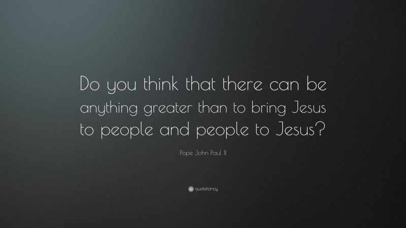 Pope John Paul II Quote: “Do you think that there can be anything greater than to bring Jesus to people and people to Jesus?”