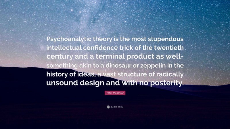 Peter Medawar Quote: “Psychoanalytic theory is the most stupendous intellectual confidence trick of the twentieth century and a terminal product as well-something akin to a dinosaur or zeppelin in the history of ideas, a vast structure of radically unsound design and with no posterity.”