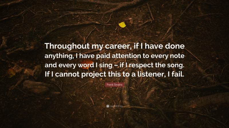 Frank Sinatra Quote: “Throughout my career, if I have done anything, I have paid attention to every note and every word I sing – if I respect the song. If I cannot project this to a listener, I fail.”