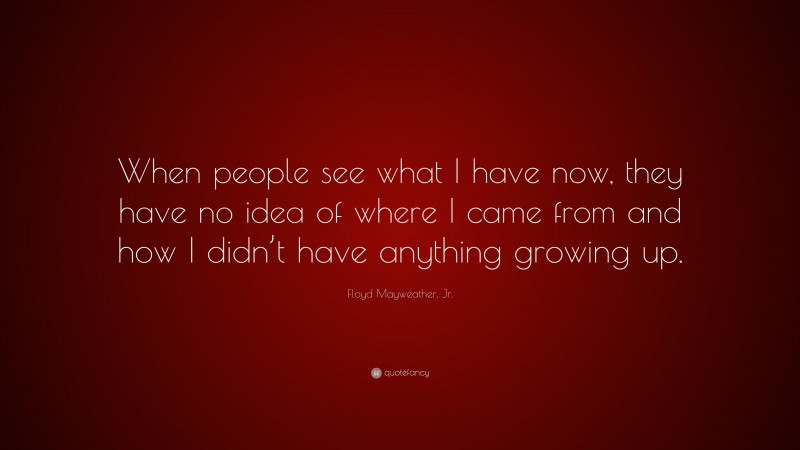 Floyd Mayweather, Jr. Quote: “When people see what I have now, they have no idea of where I came from and how I didn’t have anything growing up.”