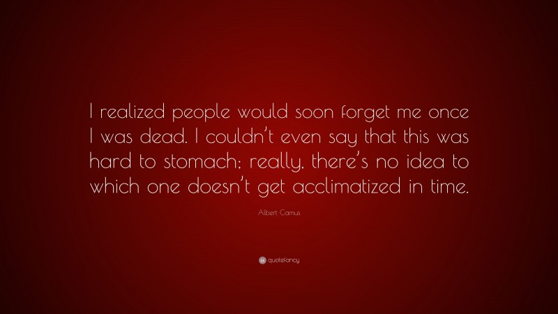 Albert Camus Quote: “I realized people would soon forget me once I was dead. I couldn’t even say that this was hard to stomach; really, there’s no idea to which one doesn’t get acclimatized in time.”