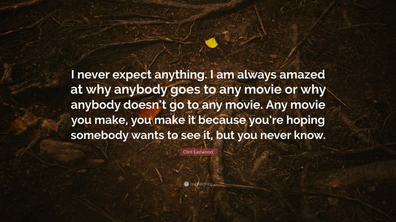 Clint Eastwood Quote: “I never expect anything. I am always amazed at why anybody goes to any movie or why anybody doesn’t go to any movie. Any movie you make, you make it because you’re hoping somebody wants to see it, but you never know.”