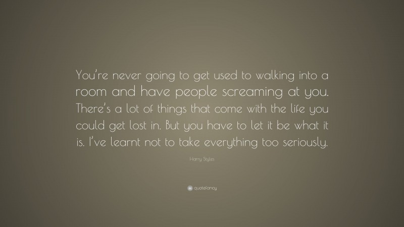 Harry Styles Quote: “You’re never going to get used to walking into a room and have people screaming at you. There’s a lot of things that come with the life you could get lost in. But you have to let it be what it is. I’ve learnt not to take everything too seriously.”