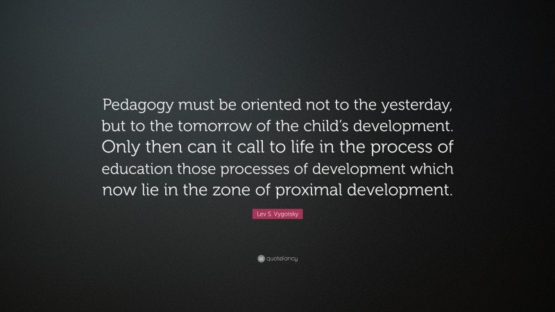 Lev S. Vygotsky Quote: “Pedagogy must be oriented not to the yesterday, but to the tomorrow of the child’s development. Only then can it call to life in the process of education those processes of development which now lie in the zone of proximal development.”