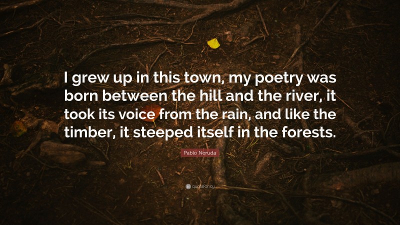 Pablo Neruda Quote: “I grew up in this town, my poetry was born between the hill and the river, it took its voice from the rain, and like the timber, it steeped itself in the forests.”