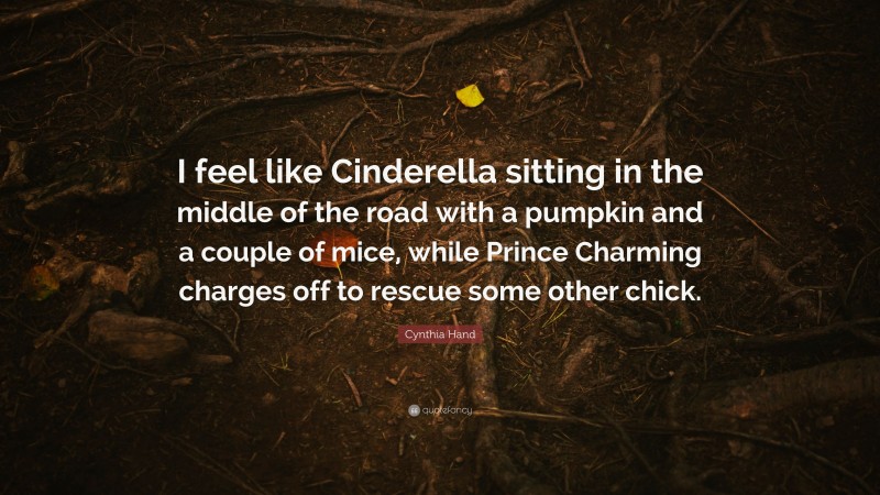 Cynthia Hand Quote: “I feel like Cinderella sitting in the middle of the road with a pumpkin and a couple of mice, while Prince Charming charges off to rescue some other chick.”