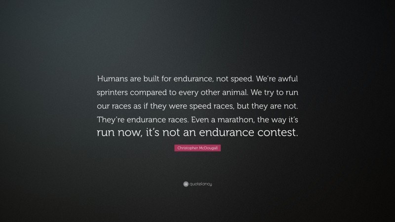 Christopher McDougall Quote: “Humans are built for endurance, not speed. We’re awful sprinters compared to every other animal. We try to run our races as if they were speed races, but they are not. They’re endurance races. Even a marathon, the way it’s run now, it’s not an endurance contest.”