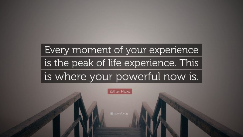 Esther Hicks Quote: “Every moment of your experience is the peak of life experience. This is where your powerful now is.”