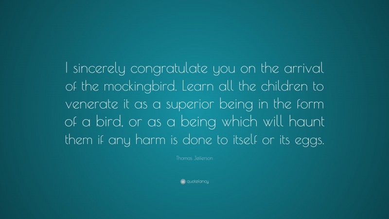 Thomas Jefferson Quote: “I sincerely congratulate you on the arrival of the mockingbird. Learn all the children to venerate it as a superior being in the form of a bird, or as a being which will haunt them if any harm is done to itself or its eggs.”