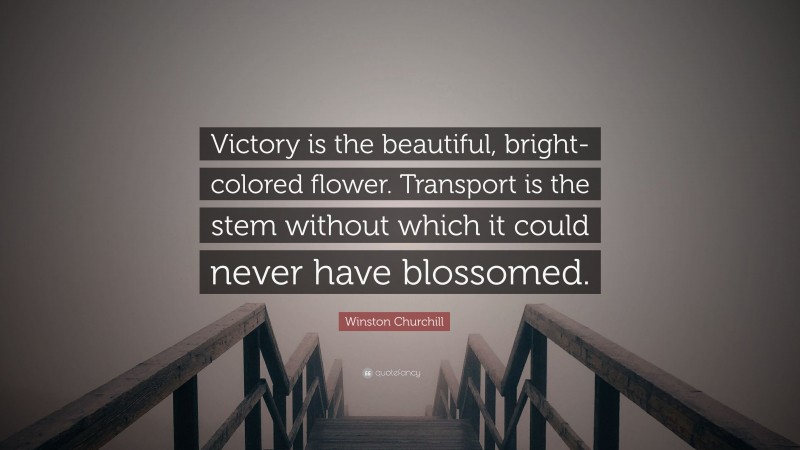 Winston Churchill Quote: “Victory is the beautiful, bright-colored flower. Transport is the stem without which it could never have blossomed.”