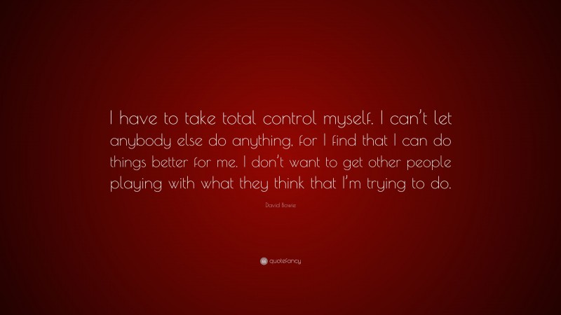 David Bowie Quote: “I have to take total control myself. I can’t let anybody else do anything, for I find that I can do things better for me. I don’t want to get other people playing with what they think that I’m trying to do.”