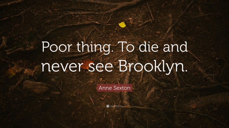 Anne Sexton Quote: “Poor thing. To die and never see Brooklyn.”