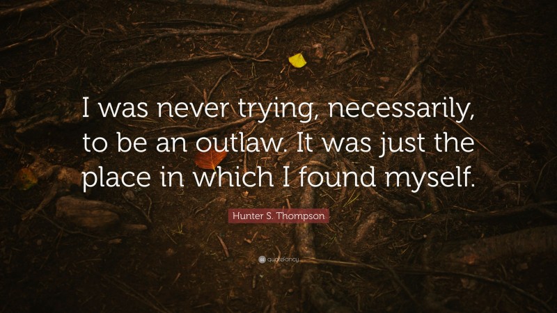 Hunter S. Thompson Quote: “I was never trying, necessarily, to be an outlaw. It was just the place in which I found myself.”
