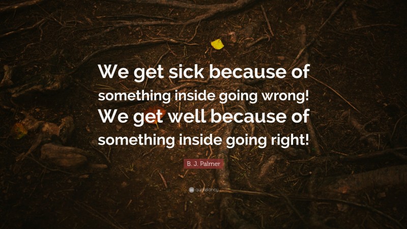 B. J. Palmer Quote: “We get sick because of something inside going wrong! We get well because of something inside going right!”