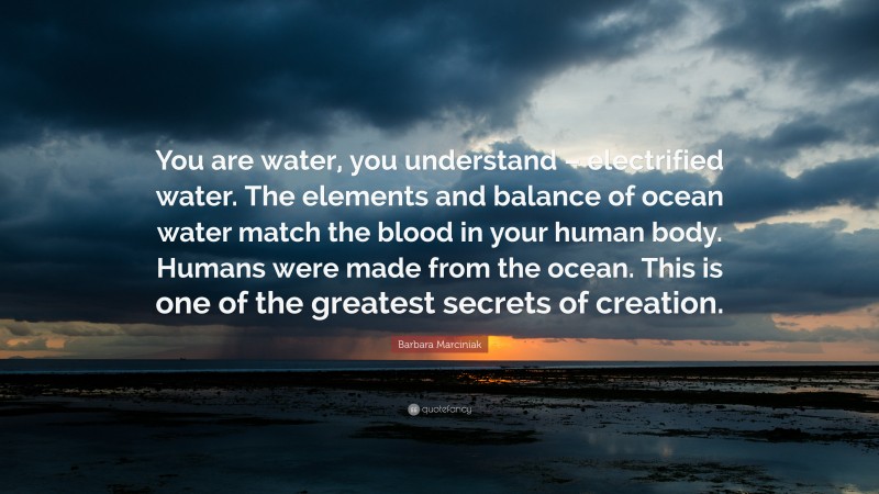 Barbara Marciniak Quote: “You are water, you understand – electrified water. The elements and balance of ocean water match the blood in your human body. Humans were made from the ocean. This is one of the greatest secrets of creation.”