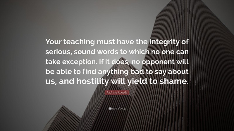 Paul the Apostle Quote: “Your teaching must have the integrity of serious, sound words to which no one can take exception. If it does, no opponent will be able to find anything bad to say about us, and hostility will yield to shame.”