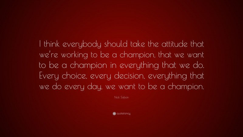 Nick Saban Quote: “I think everybody should take the attitude that we’re working to be a champion, that we want to be a champion in everything that we do. Every choice, every decision, everything that we do every day, we want to be a champion.”