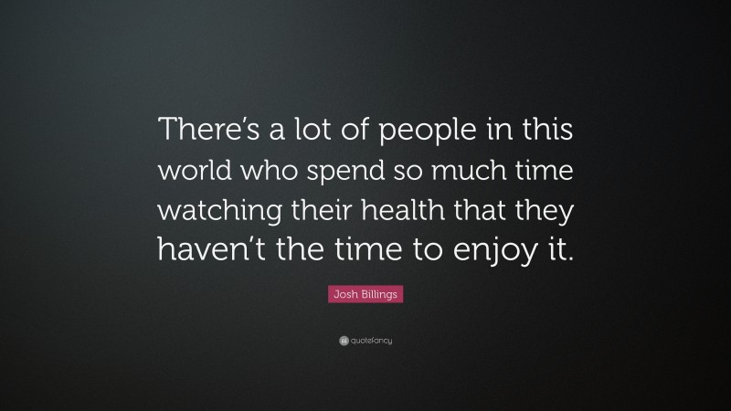 Josh Billings Quote: “There’s a lot of people in this world who spend so much time watching their health that they haven’t the time to enjoy it.”